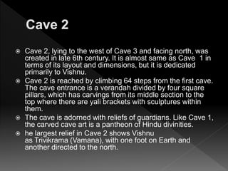  Cave 2, lying to the west of Cave 3 and facing north, was
created in late 6th century. It is almost same as Cave 1 in
terms of its layout and dimensions, but it is dedicated
primarily to Vishnu.
 Cave 2 is reached by climbing 64 steps from the first cave.
The cave entrance is a verandah divided by four square
pillars, which has carvings from its middle section to the
top where there are yali brackets with sculptures within
them.
 The cave is adorned with reliefs of guardians. Like Cave 1,
the carved cave art is a pantheon of Hindu divinities.
 he largest relief in Cave 2 shows Vishnu
as Trivikrama (Vamana), with one foot on Earth and
another directed to the north.
 