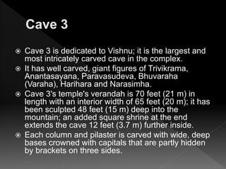  Cave 3 is dedicated to Vishnu; it is the largest and
most intricately carved cave in the complex.
 It has well carved, giant figures of Trivikrama,
Anantasayana, Paravasudeva, Bhuvaraha
(Varaha), Harihara and Narasimha.
 Cave 3's temple's verandah is 70 feet (21 m) in
length with an interior width of 65 feet (20 m); it has
been sculpted 48 feet (15 m) deep into the
mountain; an added square shrine at the end
extends the cave 12 feet (3.7 m) further inside.
 Each column and pilaster is carved with wide, deep
bases crowned with capitals that are partly hidden
by brackets on three sides.
 