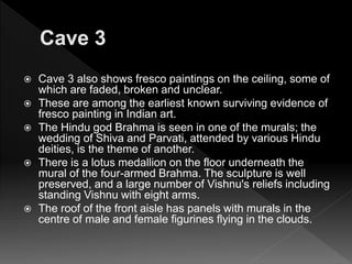  Cave 3 also shows fresco paintings on the ceiling, some of
which are faded, broken and unclear.
 These are among the earliest known surviving evidence of
fresco painting in Indian art.
 The Hindu god Brahma is seen in one of the murals; the
wedding of Shiva and Parvati, attended by various Hindu
deities, is the theme of another.
 There is a lotus medallion on the floor underneath the
mural of the four-armed Brahma. The sculpture is well
preserved, and a large number of Vishnu's reliefs including
standing Vishnu with eight arms.
 The roof of the front aisle has panels with murals in the
centre of male and female figurines flying in the clouds.
 