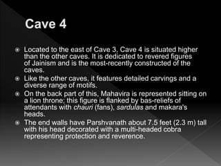  Located to the east of Cave 3, Cave 4 is situated higher
than the other caves. It is dedicated to revered figures
of Jainism and is the most-recently constructed of the
caves.
 Like the other caves, it features detailed carvings and a
diverse range of motifs.
 On the back part of this, Mahavira is represented sitting on
a lion throne; this figure is flanked by bas-reliefs of
attendants with chauri (fans), sardulas and makara's
heads.
 The end walls have Parshvanath about 7.5 feet (2.3 m) tall
with his head decorated with a multi-headed cobra
representing protection and reverence.
 