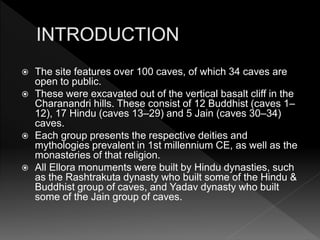 The site features over 100 caves, of which 34 caves are
open to public.
 These were excavated out of the vertical basalt cliff in the
Charanandri hills. These consist of 12 Buddhist (caves 1–
12), 17 Hindu (caves 13–29) and 5 Jain (caves 30–34)
caves.
 Each group presents the respective deities and
mythologies prevalent in 1st millennium CE, as well as the
monasteries of that religion.
 All Ellora monuments were built by Hindu dynasties, such
as the Rashtrakuta dynasty who built some of the Hindu &
Buddhist group of caves, and Yadav dynasty who built
some of the Jain group of caves.
 