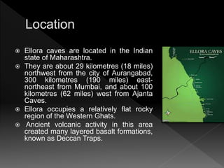  Ellora caves are located in the Indian
state of Maharashtra.
 They are about 29 kilometres (18 miles)
northwest from the city of Aurangabad,
300 kilometres (190 miles) east-
northeast from Mumbai, and about 100
kilometres (62 miles) west from Ajanta
Caves.
 Ellora occupies a relatively flat rocky
region of the Western Ghats.
 Ancient volcanic activity in this area
created many layered basalt formations,
known as Deccan Traps.
 