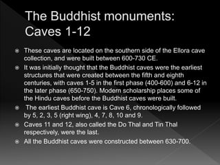  These caves are located on the southern side of the Ellora cave
collection, and were built between 600-730 CE.
 It was initially thought that the Buddhist caves were the earliest
structures that were created between the fifth and eighth
centuries, with caves 1-5 in the first phase (400-600) and 6-12 in
the later phase (650-750). Modern scholarship places some of
the Hindu caves before the Buddhist caves were built.
 The earliest Buddhist cave is Cave 6, chronologically followed
by 5, 2, 3, 5 (right wing), 4, 7, 8, 10 and 9.
 Caves 11 and 12, also called the Do Thal and Tin Thal
respectively, were the last.
 All the Buddhist caves were constructed between 630-700.
 