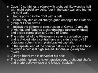  Cave 10 combines a vihara with a chapel-like worship hall
with eight subsidiary cells, four in the back wall and four in
the right wall.
 It had a portico in the front with a cell.
 It is the only dedicated chaitya griha amongst the Buddhist
group of Ellora caves.
 It follows the pattern of construction of Caves 19 and 26
of Ajanta, and features a chandrashala (arched window)
and a side connection to Cave 9 of Ellora.
 The main hall of the Visvakarma cave is apsidal on plan
and is divided into a central nave and side aisles by 28
octagonal columns with plain bracket capitals.
 In the apsidal end of the chaitya hall is a stupa on the face
of which a colossal high seated Buddha in vyakhyana
mudra.
 A large Bodhi tree is carved at his back.
 The corridor columns have massive square-shaped shafts
and ghata-pallava (vase and foliage) capitals.
 