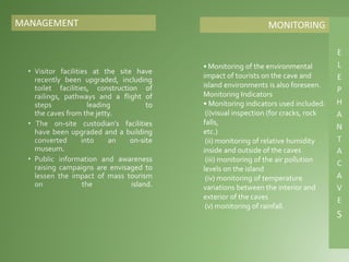 MANAGEMENT
• Monitoring of the environmental
impact of tourists on the cave and
island environments is also foreseen.
Monitoring Indicators
• Monitoring indicators used included:
(i)visual inspection (for cracks, rock
falls,
etc.)
(ii) monitoring of relative humidity
inside and outside of the caves
(iii) monitoring of the air pollution
levels on the island
(iv) monitoring of temperature
variations between the interior and
exterior of the caves
(v) monitoring of rainfall.
MONITORING
 