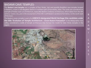 BADAMI CAVE TEMPLES-
The Badami cave temples are a complex of four Hindu, Jain and possibly Buddhist cave temples located
in Badami, a town in the Bagalkot district in northern part of Karnataka, India. The caves are considered an
example of Indian rock-cut architecture, especially Badami Chalukya architecture, which dates from the 6th
century. Caves 1 to 4 are in the escarpment of the hill in soft Badami sandstone formation, to the south-east
of the town.
The Badami caves complex is part of a UNESCO-designated World Heritage Site candidate under
the title "Evolution of Temple Architecture – Aihole-Badami-Pattadakal" in the Malaprabha river
valley, considered a cradle of temple architecture that formed the model for later Hindu temples in the
region.
 