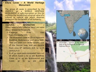 • Ellora Caves – A World Heritage
Monument
The group of caves is prescribed by the
UNESCO as a WORLD HERITAGE
MONUMENT in 1983.Inscription on this list
confirms the exceptional universal value of a
cultural or natural site which deserves
protection for the benefit of all humanity.
• LOCATION :- 29.8 km to the north-
west of the Aurangabad, on National
Highway No.211.
• CULTURAL INFORMATION :-
Ellora caves locally called as Verul Leni were
always known to the people.
• Elaganga River rises
from the nearby hills.
• The excavated caves at Ellora represent
Buddhist, Brahmanical and Jaina faith.
They are hewn out Of the basaltic rock
of the Deccan trap, and are datable
from circa 6th century A.D. to 11 th
century A.D.
• In all 34 caves were excavated here out
of which Caves 1 to 12 are Buddhist;
Caves 13 to 29 are Brahmanical and
Caves 30 to 34 are Jaina.
 
