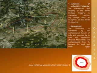 As per NATIONAL MONUMENTAUTHORITY(INDIA)
• Statement of
authenticity / integrity-
The authenticity and
integrity of the World
Heritage Property is
maintained without
any change since its
inscription on the World
Heritage List
• Management
The monument is
maintained by the
Archaeological Survey of
India and governed by its
rules and regulations
(Ancient Monuments and
Archaeological Sites &
Remains Act 1958 and
Rules 1959)
 