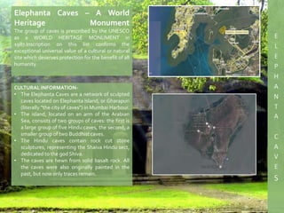 CULTURAL INFORMATION-
• The Elephanta Caves are a network of sculpted
caves located on Elephanta Island, or Gharapuri
(literally "the city of caves") in Mumbai Harbour.
• The island, located on an arm of the Arabian
Sea, consists of two groups of caves: the first is
a large group of five Hindu caves, the second, a
smaller group of two Buddhist caves.
• The Hindu caves contain rock cut stone
sculptures, representing the Shaiva Hindu sect,
dedicated to the god Shiva.
• The caves are hewn from solid basalt rock. All
the caves were also originally painted in the
past, but now only traces remain.
Elephanta Caves – A World
Heritage Monument
The group of caves is prescribed by the UNESCO
as a WORLD HERITAGE MONUMENT in
1987.Inscription on this list confirms the
exceptional universal value of a cultural or natural
site which deserves protection for the benefit of all
humanity.
 