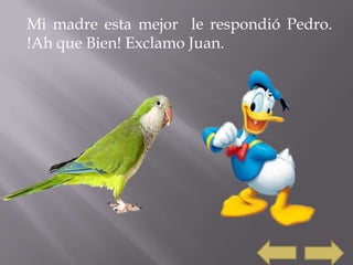 Mi madre esta mejor le respondió Pedro.
!Ah que Bien! Exclamo Juan.
 