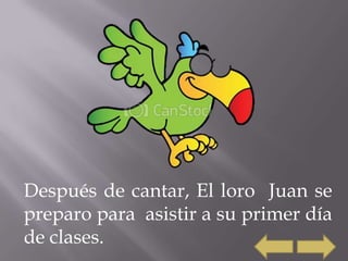 Después de cantar, El loro Juan se
preparo para asistir a su primer día
de clases.
 