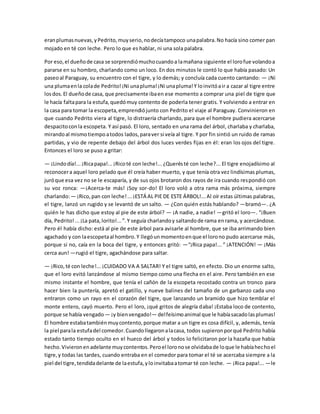 eranplumasnuevas,yPedrito,muyserio,nodecíatampoco unapalabra.No hacía sino comer pan
mojado en té con leche. Pero lo que es hablar, ni una sola palabra.
Por eso,el dueñode casa se sorprendiómuchocuandoa lamañana siguiente el lorofue volandoa
pararse en su hombro, charlando como un loco. En dos minutos le contó lo que había pasado: Un
paseoal Paraguay, su encuentro con el tigre, y lo demás; y concluía cada cuento cantando: — ¡Ni
una plumaenla colade Pedrito!¡Ni unapluma!¡Ni unapluma!Y loinvitóair a cazar al tigre entre
losdos.El dueñode casa, que precisamente ibaen ese momento a comprar una piel de tigre que
le hacía faltapara la estufa,quedómuy contento de poderla tener gratis. Y volviendo a entrar en
la casa para tomar la escopeta,emprendiójunto con Pedrito el viaje al Paraguay. Convinieron en
que cuando Pedrito viera al tigre, lo distraería charlando, para que el hombre pudiera acercarse
despacitoconla escopeta. Y así pasó. El loro, sentado en una rama del árbol, charlaba y charlaba,
mirandoal mismotiempoatodos lados,paraver si veía al tigre. Y por fin sintió un ruido de ramas
partidas, y vio de repente debajo del árbol dos luces verdes fijas en él: eran los ojos del tigre.
Entonces el loro se puso a gritar:
— ¡Lindodía!...¡Ricapapa!...¡Ricoté con leche!...¿Querésté con leche?... El tigre enojadísimo al
reconocera aquel loro pelado que él creía haber muerto, y que tenía otra vez lindísimas plumas,
juróque esa vez no se le escaparía, y de sus ojos brotaron dos rayos de ira cuando respondió con
su voz ronca: —¡Acerca-te más! ¡Soy sor-do! El loro voló a otra rama más próxima, siempre
charlando:— ¡Rico,pan con leche!...¡ESTÁ AL PIE DE ESTE ÁRBOL!...Al oír estas últimas palabras,
el tigre, lanzó un rugido y se levantó de un salto. — ¿Con quién estás hablando? —bramó—. ¿A
quién le has dicho que estoy al pie de este árbol? — ¡A nadie, a nadie! —gritó el loro—. “¡Buen
día, Pedrito!...¡La pata,lorito!...”.Y seguía charlandoy saltandode rama enrama, y acercándose.
Pero él había dicho: está al pie de este árbol para avisarle al hombre, que se iba arrimando bien
agachado y con laescopetaal hombro.Y llegóunmomentoenque el lorono pudo acercarse más,
porque si no, caía en la boca del tigre, y entonces gritó: —“¡Rica papa!... ” ¡ATENCIÓN! — ¡Más
cerca aun! —rugió el tigre, agachándose para saltar.
— ¡Rico,té con leche!...¡CUIDADO VA A SALTAR! Y el tigre saltó, en efecto. Dio un enorme salto,
que el loro evitó lanzándose al mismo tiempo como una flecha en el aire. Pero también en ese
mismo instante el hombre, que tenía el cañón de la escopeta recostado contra un tronco para
hacer bien la puntería, apretó el gatillo, y nueve balines del tamaño de un garbanzo cada uno
entraron como un rayo en el corazón del tigre, que lanzando un bramido que hizo temblar el
monte entero, cayó muerto. Pero el loro, ¡qué gritos de alegría daba! ¡Estaba loco de contento,
porque se había vengado — ¡y bienvengado!— delfeísimoanimal que le habíasacadolasplumas!
El hombre estabatambiénmuycontento,porque matar a un tigre es cosa difícil, y, además, tenía
la piel parala estufadel comedor.Cuandollegaronalacasa, todos supieronporqué Pedrito había
estado tanto tiempo oculto en el hueco del árbol y todos lo felicitaron por la hazaña que había
hecho.Vivieronenadelante muycontentos.Peroel loronose olvidabade loque le habíahechoel
tigre,y todas las tardes, cuando entraba en el comedor para tomar el té se acercaba siempre a la
piel del tigre,tendidadelante de laestufa,yloinvitabaatomar té con leche. — ¡Rica papa!... —le
 