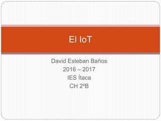 David Esteban Baños
2016 – 2017
IES Ítaca
CH 2ºB
El IoT
 
