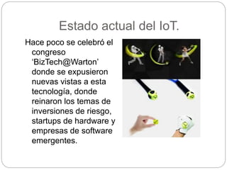 Estado actual del IoT.
Hace poco se celebró el
congreso
‘BizTech@Warton’
donde se expusieron
nuevas vistas a esta
tecnología, donde
reinaron los temas de
inversiones de riesgo,
startups de hardware y
empresas de software
emergentes.
 