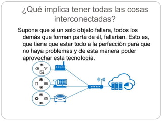 ¿Qué implica tener todas las cosas
interconectadas?
Supone que si un solo objeto fallara, todos los
demás que forman parte de él, fallarían. Esto es,
que tiene que estar todo a la perfección para que
no haya problemas y de esta manera poder
aprovechar esta tecnología.
 
