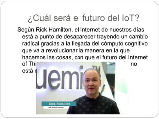¿Cuál será el futuro del IoT?
Según Rick Hamilton, el Internet de nuestros días
está a punto de desaparecer trayendo un cambio
radical gracias a la llegada del cómputo cognitivo
que va a revolucionar la manera en la que
hacemos las cosas, con que el futuro del Internet
of Things va tomando estructura pero aún no
está definido.
 