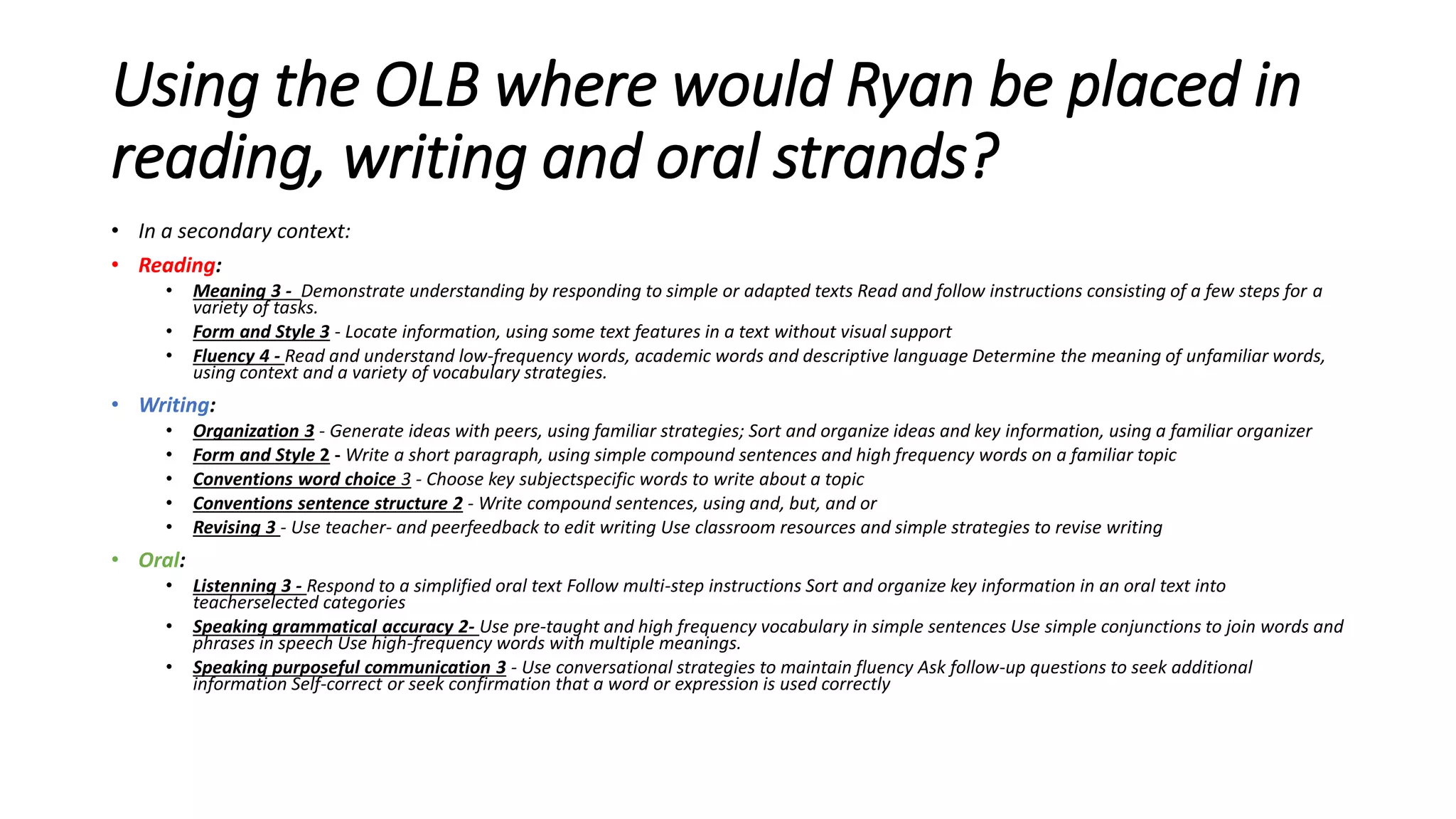 Using the OLB where would Ryan be placed in
reading, writing and oral strands?
• In a secondary context:
• Reading:
• Meaning 3 - Demonstrate understanding by responding to simple or adapted texts Read and follow instructions consisting of a few steps for a
variety of tasks.
• Form and Style 3 - Locate information, using some text features in a text without visual support
• Fluency 4 - Read and understand low-frequency words, academic words and descriptive language Determine the meaning of unfamiliar words,
using context and a variety of vocabulary strategies.
• Writing:
• Organization 3 - Generate ideas with peers, using familiar strategies; Sort and organize ideas and key information, using a familiar organizer
• Form and Style 2 - Write a short paragraph, using simple compound sentences and high frequency words on a familiar topic
• Conventions word choice 3 - Choose key subjectspecific words to write about a topic
• Conventions sentence structure 2 - Write compound sentences, using and, but, and or
• Revising 3 - Use teacher- and peerfeedback to edit writing Use classroom resources and simple strategies to revise writing
• Oral:
• Listenning 3 - Respond to a simplified oral text Follow multi-step instructions Sort and organize key information in an oral text into
teacherselected categories
• Speaking grammatical accuracy 2- Use pre-taught and high frequency vocabulary in simple sentences Use simple conjunctions to join words and
phrases in speech Use high-frequency words with multiple meanings.
• Speaking purposeful communication 3 - Use conversational strategies to maintain fluency Ask follow-up questions to seek additional
information Self-correct or seek confirmation that a word or expression is used correctly
 