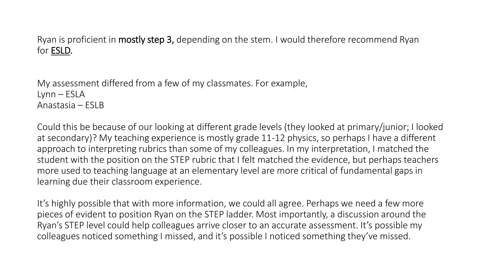 Ryan is proficient in mostly step 3, depending on the stem. I would therefore recommend Ryan
for ESLD.
My assessment differed from a few of my classmates. For example,
Lynn – ESLA
Anastasia – ESLB
Could this be because of our looking at different grade levels (they looked at primary/junior; I looked
at secondary)? My teaching experience is mostly grade 11-12 physics, so perhaps I have a different
approach to interpreting rubrics than some of my colleagues. In my interpretation, I matched the
student with the position on the STEP rubric that I felt matched the evidence, but perhaps teachers
more used to teaching language at an elementary level are more critical of fundamental gaps in
learning due their classroom experience.
It’s highly possible that with more information, we could all agree. Perhaps we need a few more
pieces of evident to position Ryan on the STEP ladder. Most importantly, a discussion around the
Ryan’s STEP level could help colleagues arrive closer to an accurate assessment. It’s possible my
colleagues noticed something I missed, and it’s possible I noticed something they’ve missed.
 