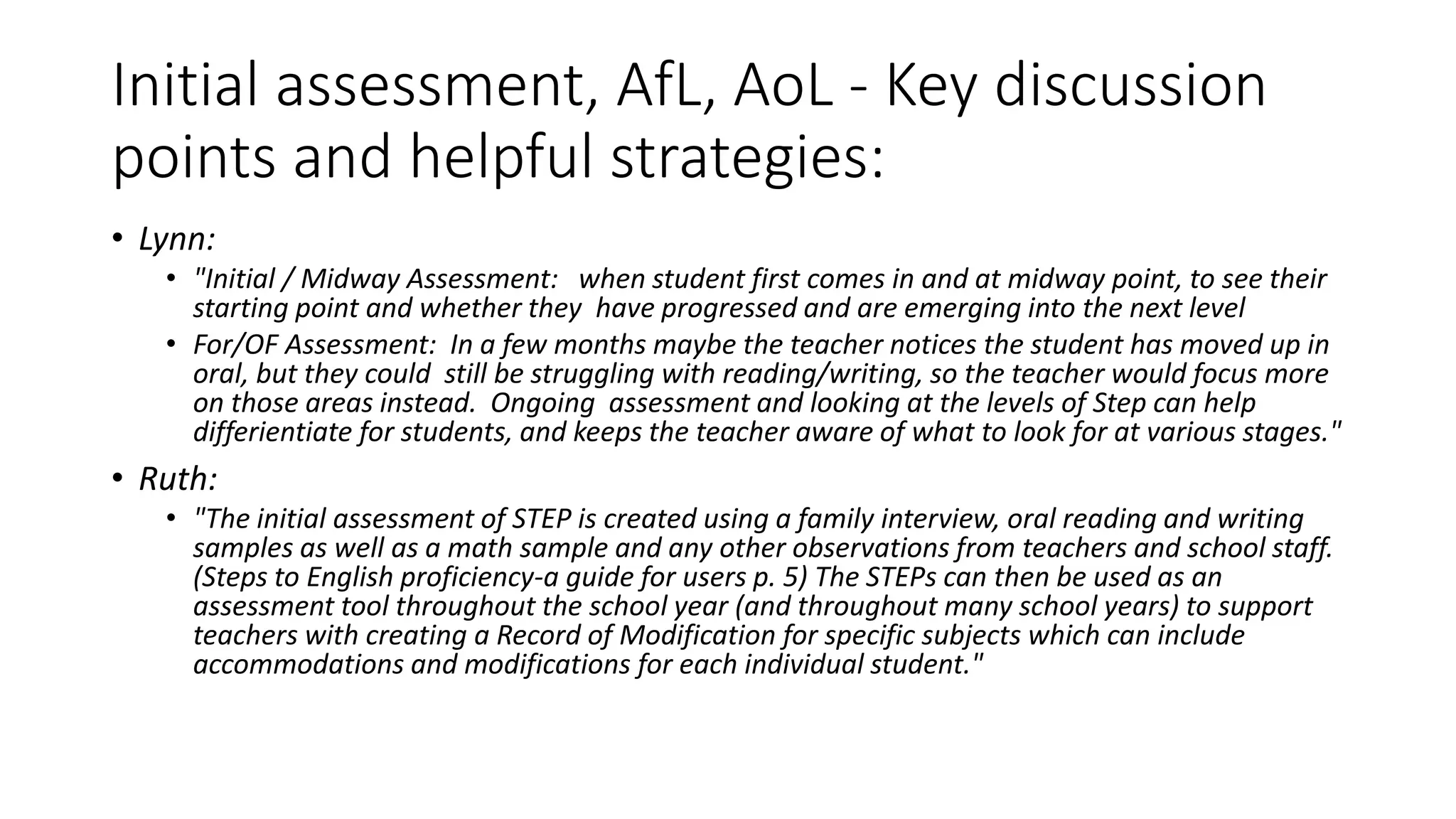 Initial assessment, AfL, AoL - Key discussion
points and helpful strategies:
• Lynn:
• "Initial / Midway Assessment: when student first comes in and at midway point, to see their
starting point and whether they have progressed and are emerging into the next level
• For/OF Assessment: In a few months maybe the teacher notices the student has moved up in
oral, but they could still be struggling with reading/writing, so the teacher would focus more
on those areas instead. Ongoing assessment and looking at the levels of Step can help
differientiate for students, and keeps the teacher aware of what to look for at various stages."
• Ruth:
• "The initial assessment of STEP is created using a family interview, oral reading and writing
samples as well as a math sample and any other observations from teachers and school staff.
(Steps to English proficiency-a guide for users p. 5) The STEPs can then be used as an
assessment tool throughout the school year (and throughout many school years) to support
teachers with creating a Record of Modification for specific subjects which can include
accommodations and modifications for each individual student."
 