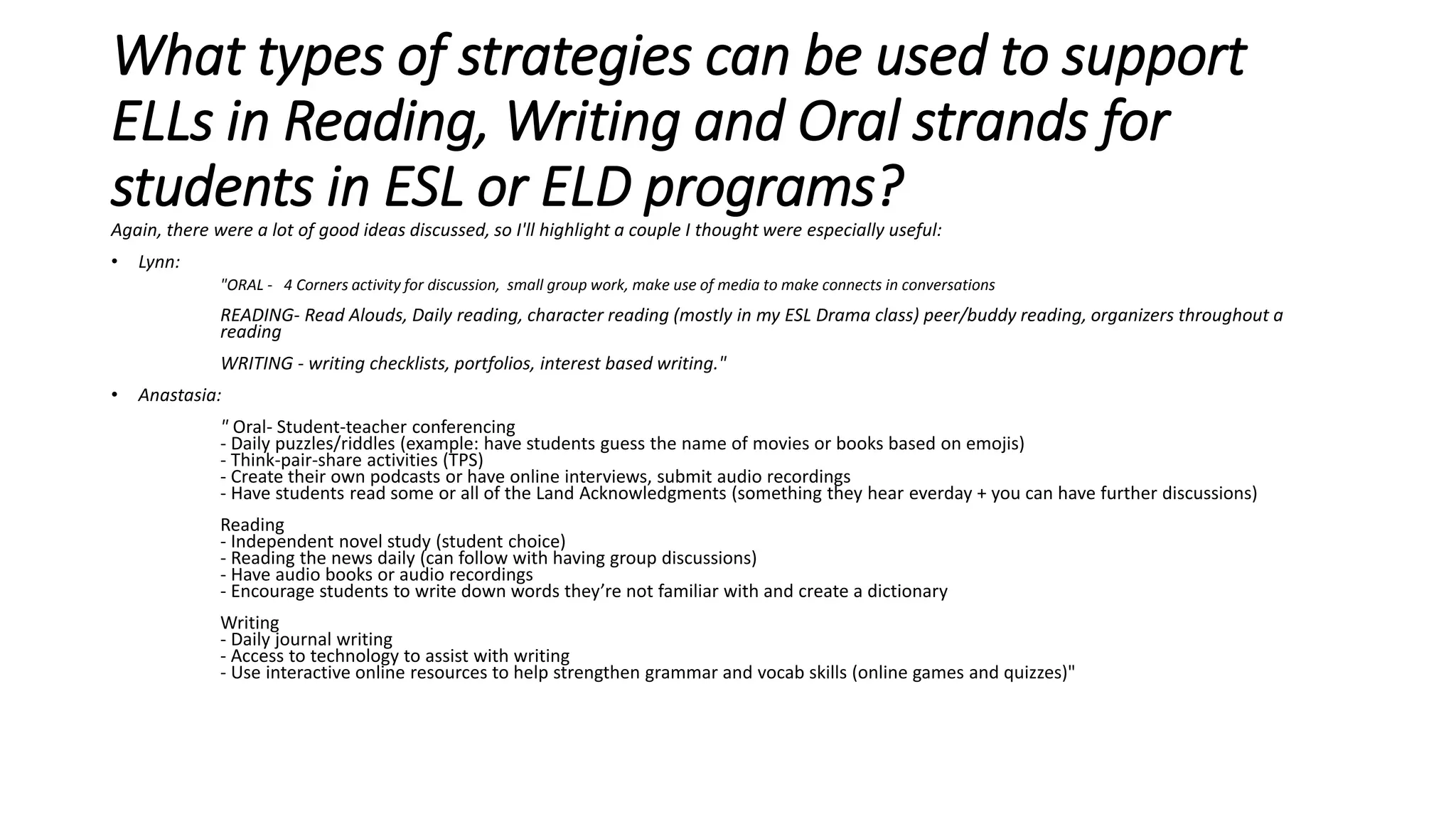What types of strategies can be used to support
ELLs in Reading, Writing and Oral strands for
students in ESL or ELD programs?
Again, there were a lot of good ideas discussed, so I'll highlight a couple I thought were especially useful:
• Lynn:
"ORAL - 4 Corners activity for discussion, small group work, make use of media to make connects in conversations
READING- Read Alouds, Daily reading, character reading (mostly in my ESL Drama class) peer/buddy reading, organizers throughout a
reading
WRITING - writing checklists, portfolios, interest based writing."
• Anastasia:
" Oral- Student-teacher conferencing
- Daily puzzles/riddles (example: have students guess the name of movies or books based on emojis)
- Think-pair-share activities (TPS)
- Create their own podcasts or have online interviews, submit audio recordings
- Have students read some or all of the Land Acknowledgments (something they hear everday + you can have further discussions)
Reading
- Independent novel study (student choice)
- Reading the news daily (can follow with having group discussions)
- Have audio books or audio recordings
- Encourage students to write down words they’re not familiar with and create a dictionary
Writing
- Daily journal writing
- Access to technology to assist with writing
- Use interactive online resources to help strengthen grammar and vocab skills (online games and quizzes)"
 