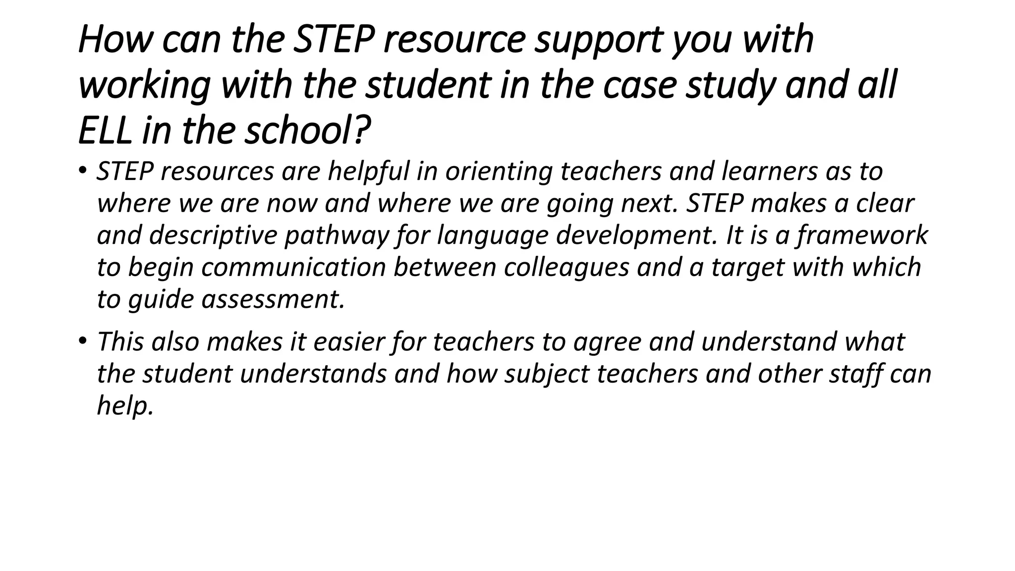 How can the STEP resource support you with
working with the student in the case study and all
ELL in the school?
• STEP resources are helpful in orienting teachers and learners as to
where we are now and where we are going next. STEP makes a clear
and descriptive pathway for language development. It is a framework
to begin communication between colleagues and a target with which
to guide assessment.
• This also makes it easier for teachers to agree and understand what
the student understands and how subject teachers and other staff can
help.
 