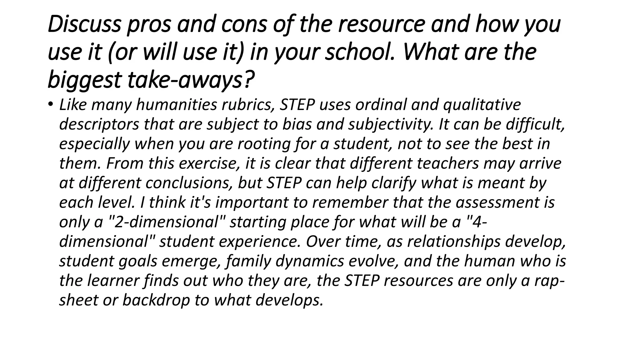 Discuss pros and cons of the resource and how you
use it (or will use it) in your school. What are the
biggest take-aways?
• Like many humanities rubrics, STEP uses ordinal and qualitative
descriptors that are subject to bias and subjectivity. It can be difficult,
especially when you are rooting for a student, not to see the best in
them. From this exercise, it is clear that different teachers may arrive
at different conclusions, but STEP can help clarify what is meant by
each level. I think it's important to remember that the assessment is
only a "2-dimensional" starting place for what will be a "4-
dimensional" student experience. Over time, as relationships develop,
student goals emerge, family dynamics evolve, and the human who is
the learner finds out who they are, the STEP resources are only a rap-
sheet or backdrop to what develops.
 