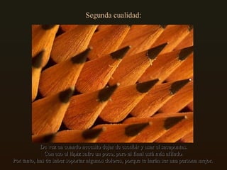 Segunda cualidad: De vez en cuando necesito dejar de escribir y usar el sacapuntas. Con eso el lápiz sufre un poco, pero al final está más afilado. Por tanto, has de saber soportar algunos dolores, porque te harán ser una persona mejor.  