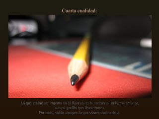Cuarta cualidad: Lo que realmente importa en el lápiz no es la madera ni su forma exterior, sino el grafito que lleva dentro. Por tanto, cuida siempre lo que ocurre dentro de ti.  