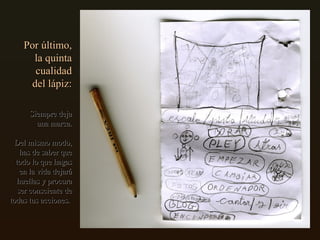 Por último, la quinta cualidad del lápiz: Siempre deja una marca. Del mismo modo, has de saber que todo lo que hagas en la vida dejará huellas y procura ser consciente de todas tus acciones.  