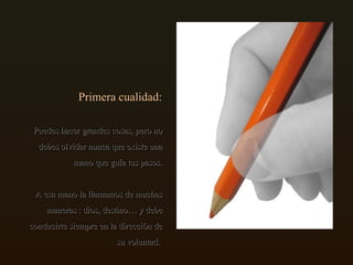 Primera cualidad: Puedes hacer grandes cosas, pero no debes olvidar nunca que existe una mano que guía tus pasos. A esa mano la llamamos de muchas maneras : dios, destino… y debe conducirte siempre en la dirección de su voluntad.  