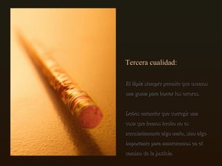 Tercera cualidad: El lápiz siempre permite que usemos una goma para borrar los errores. Debes entender que corregir una cosa que hemos hecho no es necesariamente algo malo, sino algo importante para mantenernos en el camino de la justicia.  