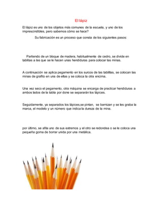 El lápiz
El lápiz es uno de los objetos más comunes de la escuela, y uno de los
imprescindibles, pero sabemos cómo se hace?
Su fabricación es un proceso que consta de los siguientes pasos:
Partiendo de un bloque de madera, habitualmente de cedro, se divide en
tablitas a las que se le hacen unas hendiduras para colocar las minas.
A continuación se aplica pegamento en los surcos de las tablillas, se colocan las
minas de grafito en una de ellas y se coloca la otra encima.
Una vez seco el pegamento, otra máquina se encarga de practicar hendiduras a
ambos lados de la tabla por done se separarán los lápices.
Seguidamente, ya separados los lápices,se pintan, se barnizan y se les graba la
marca, el modelo y un número que indica la dureza de la mina.
por último, se afila uno de sus extremos y el otro se redondea o se le coloca una
pequeña goma de borrar unida por una metálica.
 