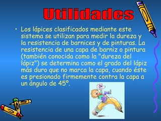 • Los lápices clasificados mediante este
sistema se utilizan para medir la dureza y
la resistencia de barnices y de pinturas. La
resistencia de una capa de barniz o pintura
(también conocida como la "dureza del
lápiz") se determina como el grado del lápiz
más duro que no marca la capa, cuando éste
es presionado firmemente contra la capa a
un ángulo de 45º.
 