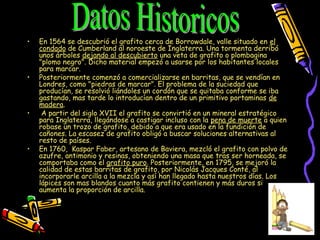 • En 1564 se descubrió el grafito cerca de Borrowdale, valle situado en el
condado de Cumberland al noroeste de Inglaterra. Una tormenta derribó
unos árboles dejando al descubierto una veta de grafito o plombagina
"plomo negro". Dicho material empezó a usarse por los habitantes locales
para marcar.
• Posteriormente comenzó a comercializarse en barritas, que se vendían en
Londres, como "piedras de marcar". El problema de la suciedad que
producían, se resolvió liándoles un cordón que se quitaba conforme se iba
gastando, mas tarde lo introducían dentro de un primitivo portaminas de
madera.
•  A partir del siglo XVII el grafito se convirtió en un mineral estratégico
para Inglaterra, llegándose a castigar incluso con la pena de muerte a quien
robase un trozo de grafito, debido a que era usado en la fundición de
cañones. La escasez de grafito obligó a buscar soluciones alternativas al
resto de países.
• En 1760,  Kaspar Faber, artesano de Baviera, mezcló el grafito con polvo de
azufre, antimonio y resinas, obteniendo una masa que tras ser horneada, se
comportaba como el grafito puro. Posteriormente, en 1795, se mejoró la
calidad de estas barritas de grafito, por Nicolás Jacques Conté, al
incorporarle arcilla a la mezcla y así han llegado hasta nuestros días. Los
lápices son mas blandos cuanto más grafito contienen y más duros si
aumenta la proporción de arcilla.  
 