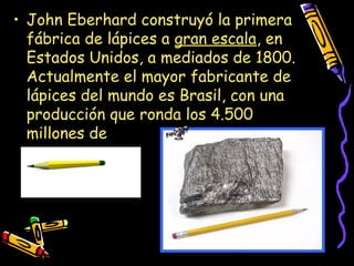• John Eberhard construyó la primera
fábrica de lápices a gran escala, en
Estados Unidos, a mediados de 1800.
Actualmente el mayor fabricante de
lápices del mundo es Brasil, con una
producción que ronda los 4.500
millones de
 