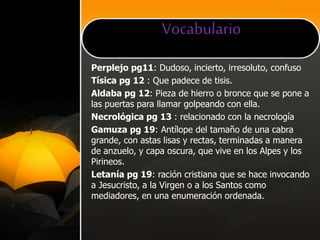 Vocabulario
Perplejo pg11: Dudoso, incierto, irresoluto, confuso
Tísica pg 12 : Que padece de tisis.
Aldaba pg 12: Pieza de hierro o bronce que se pone a
las puertas para llamar golpeando con ella.
Necrológica pg 13 : relacionado con la necrología
Gamuza pg 19: Antílope del tamaño de una cabra
grande, con astas lisas y rectas, terminadas a manera
de anzuelo, y capa oscura, que vive en los Alpes y los
Pirineos.
Letanía pg 19: ración cristiana que se hace invocando
a Jesucristo, a la Virgen o a los Santos como
mediadores, en una enumeración ordenada.
 