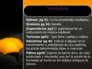 Vocabulario
Esfenoi pg 31: no he encontrado resultados
Simiente pg 36: Semilla
Orgamistrum pg3 El organistrum es un
instrumento de música medieval
Tortuosa pg42: Que tiene vueltas y rodeos.
Adoctrinar pg 45: Instruir a alguien en el
conocimiento o enseñanzas de una doctrina,
inculcarle determinadas ideas o creencias.
Pátina pg49: Especie de barniz duro, de color
aceitunado y reluciente, que por la acción de la
humedad se forma en los objetos antiguos de
bronce.
 