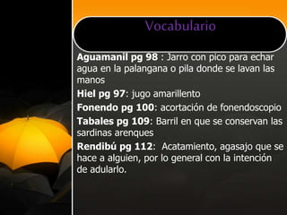 Vocabulario
Aguamanil pg 98 : Jarro con pico para echar
agua en la palangana o pila donde se lavan las
manos
Hiel pg 97: jugo amarillento
Fonendo pg 100: acortación de fonendoscopio
Tabales pg 109: Barril en que se conservan las
sardinas arenques
Rendibú pg 112: Acatamiento, agasajo que se
hace a alguien, por lo general con la intención
de adularlo.
 