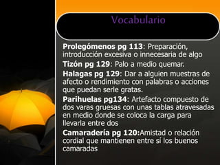 Vocabulario
Prolegómenos pg 113: Preparación,
introducción excesiva o innecesaria de algo
Tizón pg 129: Palo a medio quemar.
Halagas pg 129: Dar a alguien muestras de
afecto o rendimiento con palabras o acciones
que puedan serle gratas.
Parihuelas pg134: Artefacto compuesto de
dos varas gruesas con unas tablas atravesadas
en medio donde se coloca la carga para
llevarla entre dos
Camaradería pg 120:Amistad o relación
cordial que mantienen entre sí los buenos
camaradas
 