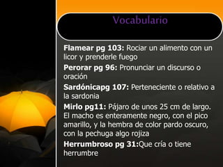 Vocabulario
Flamear pg 103: Rociar un alimento con un
licor y prenderle fuego
Perorar pg 96: Pronunciar un discurso o
oración
Sardónicapg 107: Perteneciente o relativo a
la sardonia
Mirlo pg11: Pájaro de unos 25 cm de largo.
El macho es enteramente negro, con el pico
amarillo, y la hembra de color pardo oscuro,
con la pechuga algo rojiza
Herrumbroso pg 31:Que cría o tiene
herrumbre
 