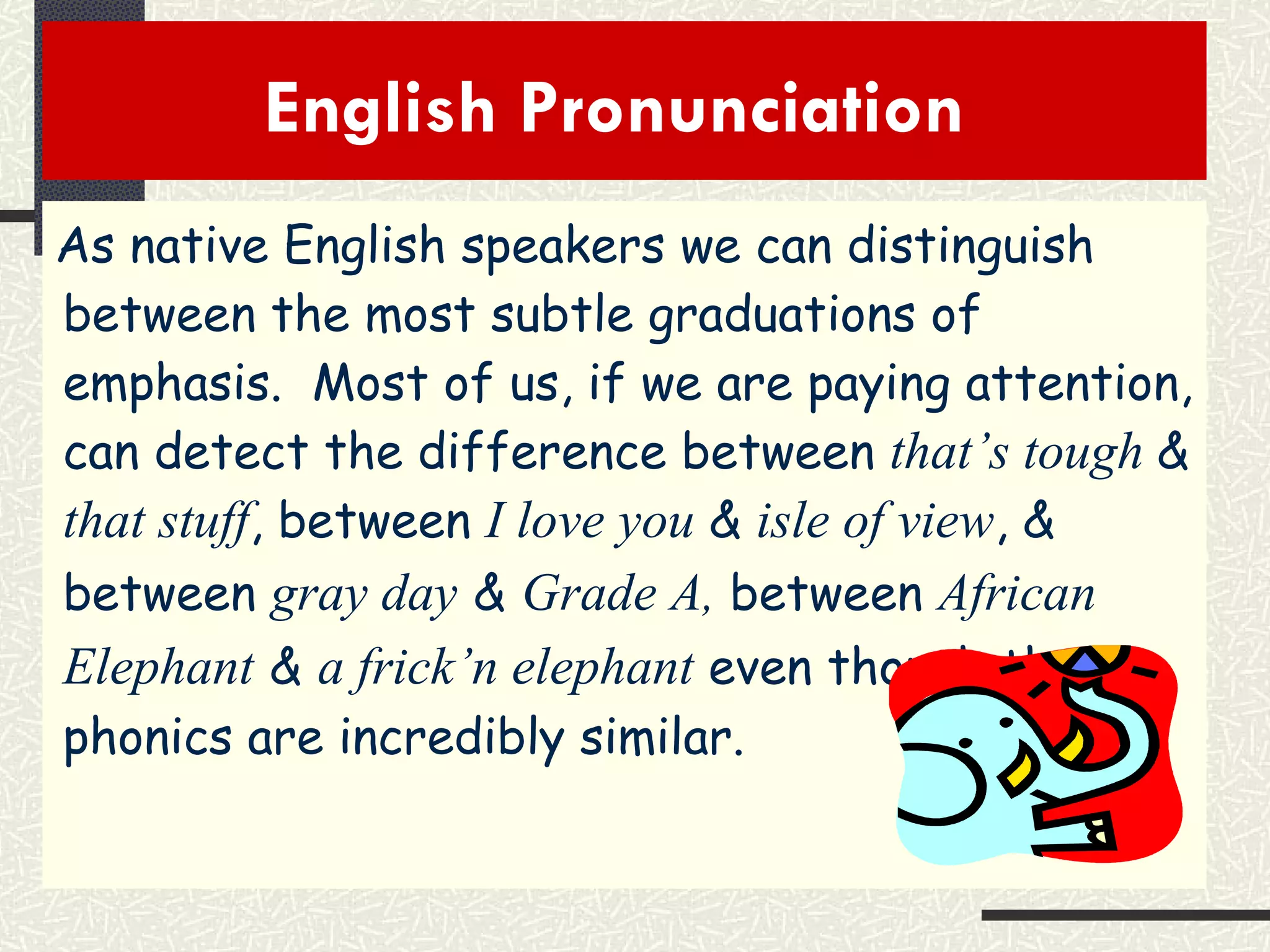 English Pronunciation  As native English speakers we can distinguish between the most subtle graduations of emphasis.  Most of us, if we are paying attention, can detect the difference between  that’s tough  &  that stuff , between  I love you  &  isle of view , & between  gray day   &   Grade A ,  between  African Elephant   &   a frick’n elephant  even though the phonics are incredibly similar. 