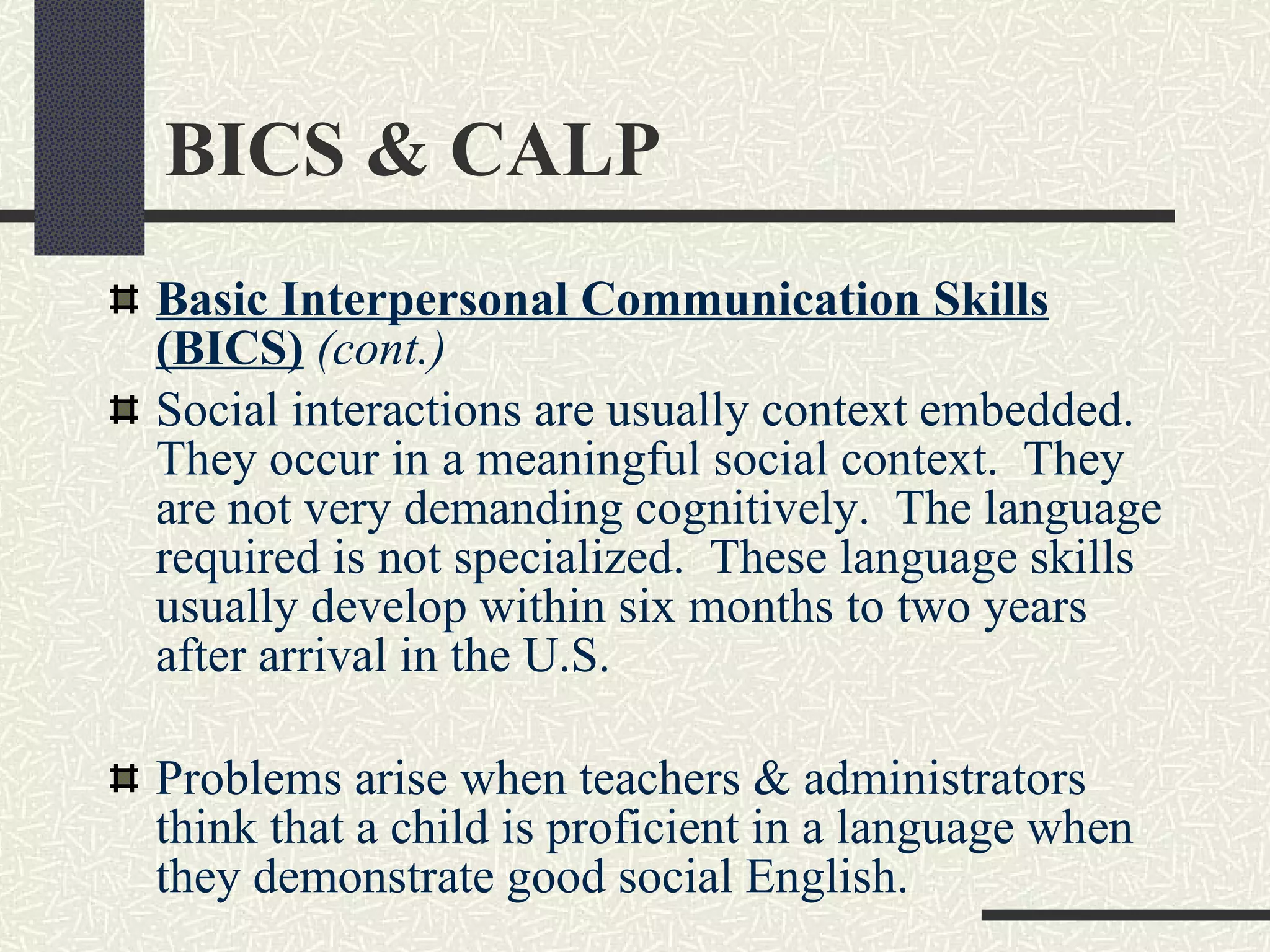 BICS & CALP Basic Interpersonal Communication Skills (BICS)   (cont.) Social interactions are usually context embedded.  They occur in a meaningful social context.  They are not very demanding cognitively.  The language required is not specialized.  These language skills usually develop within six months to two years after arrival in the U.S.  Problems arise when teachers & administrators think that a child is proficient in a language when they demonstrate good social English. 