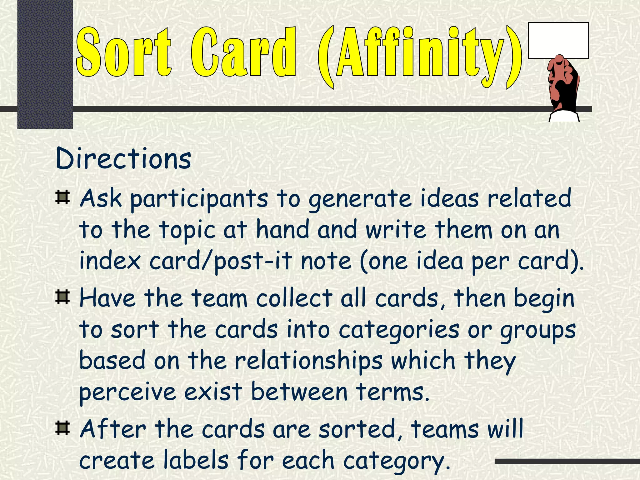 Directions Ask participants to generate ideas related to the topic at hand and write them on an index card/post-it note (one idea per card). Have the team collect all cards, then begin to sort the cards into categories or groups based on the relationships which they perceive exist between terms. After the cards are sorted, teams will create labels for each category. Sort Card (Affinity) 