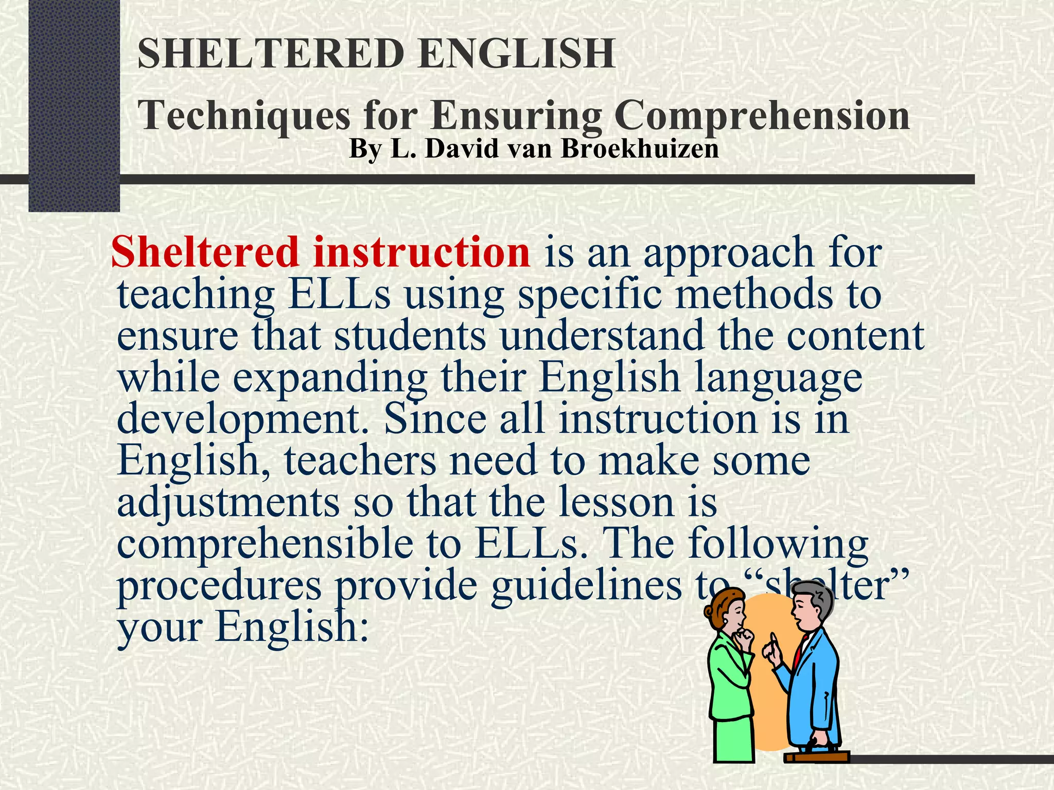 SHELTERED ENGLISH Techniques for Ensuring Comprehension   Sheltered instruction  is an approach for teaching ELLs using specific methods to ensure that students understand the content while expanding their English language development. Since all instruction is in English, teachers need to make some adjustments so that the lesson is comprehensible to ELLs. The following procedures provide guidelines to “shelter” your English: By L. David van Broekhuizen   