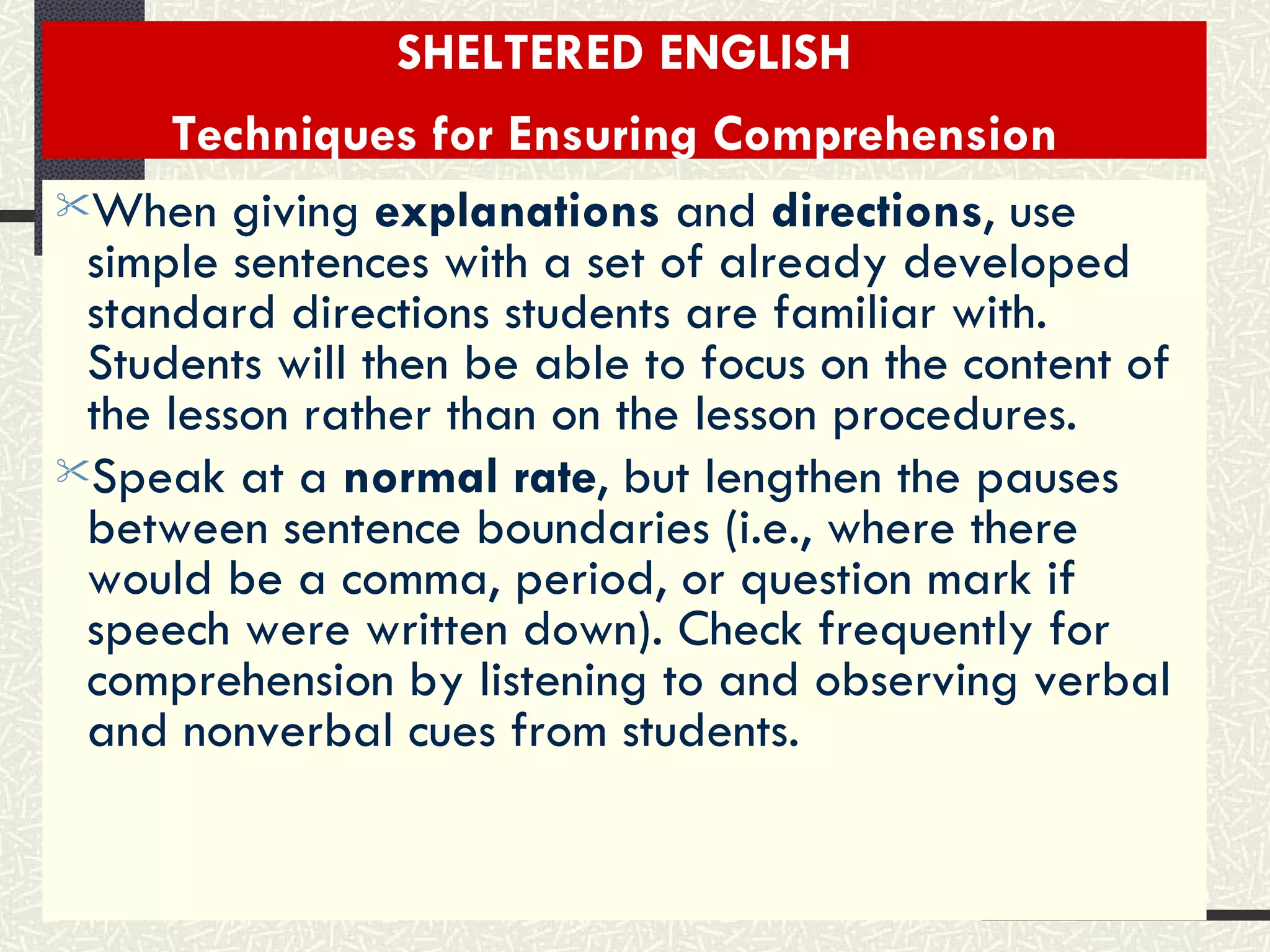 SHELTERED ENGLISH Techniques for Ensuring Comprehension   When giving  explanations  and  directions , use simple sentences with a set of already developed standard directions students are familiar with. Students will then be able to focus on the content of the lesson rather than on the lesson procedures.  Speak at a  normal rate , but lengthen the pauses between sentence boundaries (i.e., where there would be a comma, period, or question mark if speech were written down). Check frequently for comprehension by listening to and observing verbal and nonverbal cues from students.   