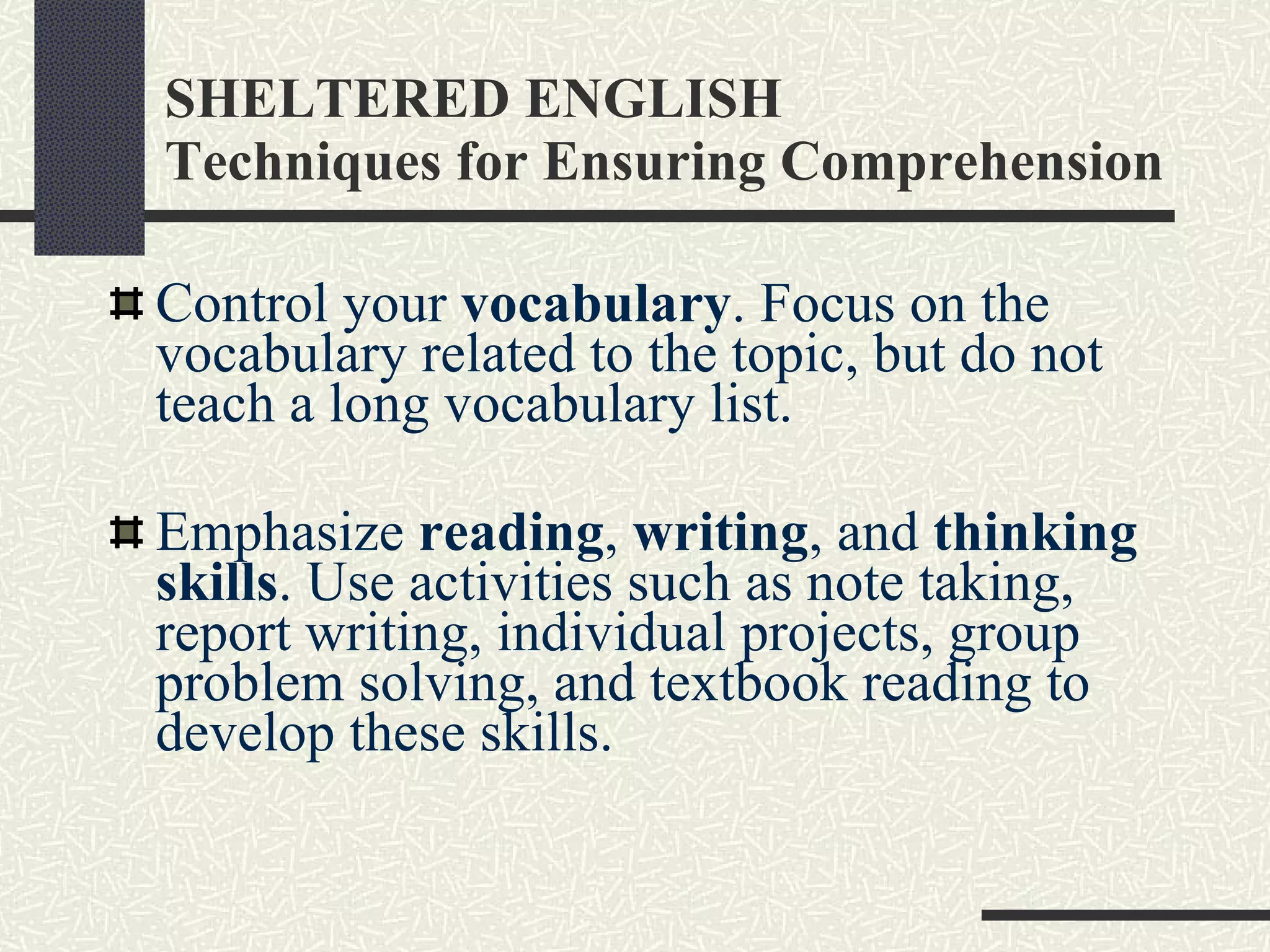 SHELTERED ENGLISH Techniques for Ensuring Comprehension Control your  vocabulary . Focus on the vocabulary related to the topic, but do not teach a long vocabulary list. Emphasize  reading ,  writing , and  thinking skills . Use activities such as note taking, report writing, individual projects, group problem solving, and textbook reading to develop these skills.  