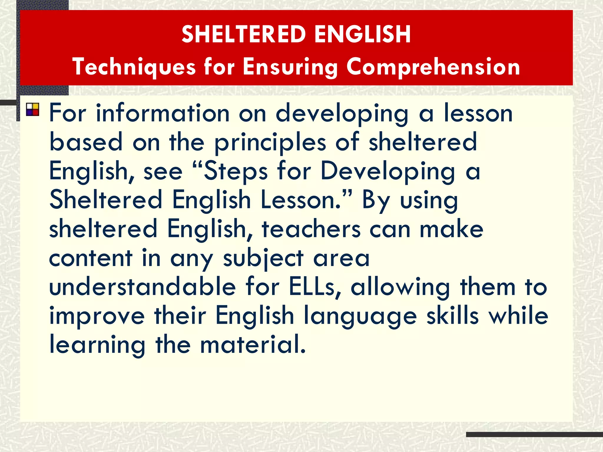 SHELTERED ENGLISH Techniques for Ensuring Comprehension For information on developing a lesson based on the principles of sheltered English, see “Steps for Developing a Sheltered English Lesson.” By using sheltered English, teachers can make content in any subject area understandable for ELLs, allowing them to improve their English language skills while learning the material. 