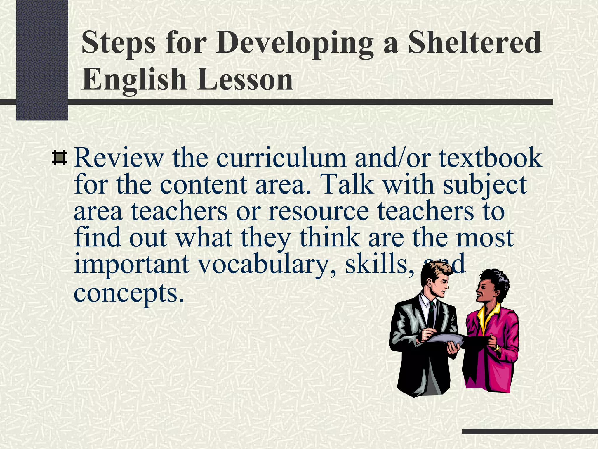 Steps for Developing a Sheltered English Lesson Review the curriculum and/or textbook for the content area. Talk with subject area teachers or resource teachers to find out what they think are the most important vocabulary, skills, and concepts.   