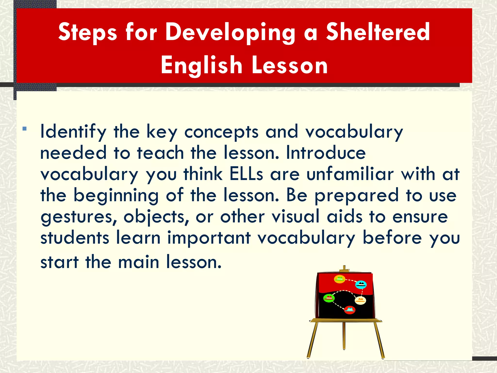 Steps for Developing a Sheltered English Lesson Identify the key concepts and vocabulary needed to teach the lesson. Introduce vocabulary you think ELLs are unfamiliar with at the beginning of the lesson. Be prepared to use gestures, objects, or other visual aids to ensure students learn important vocabulary before you start the main lesson.   