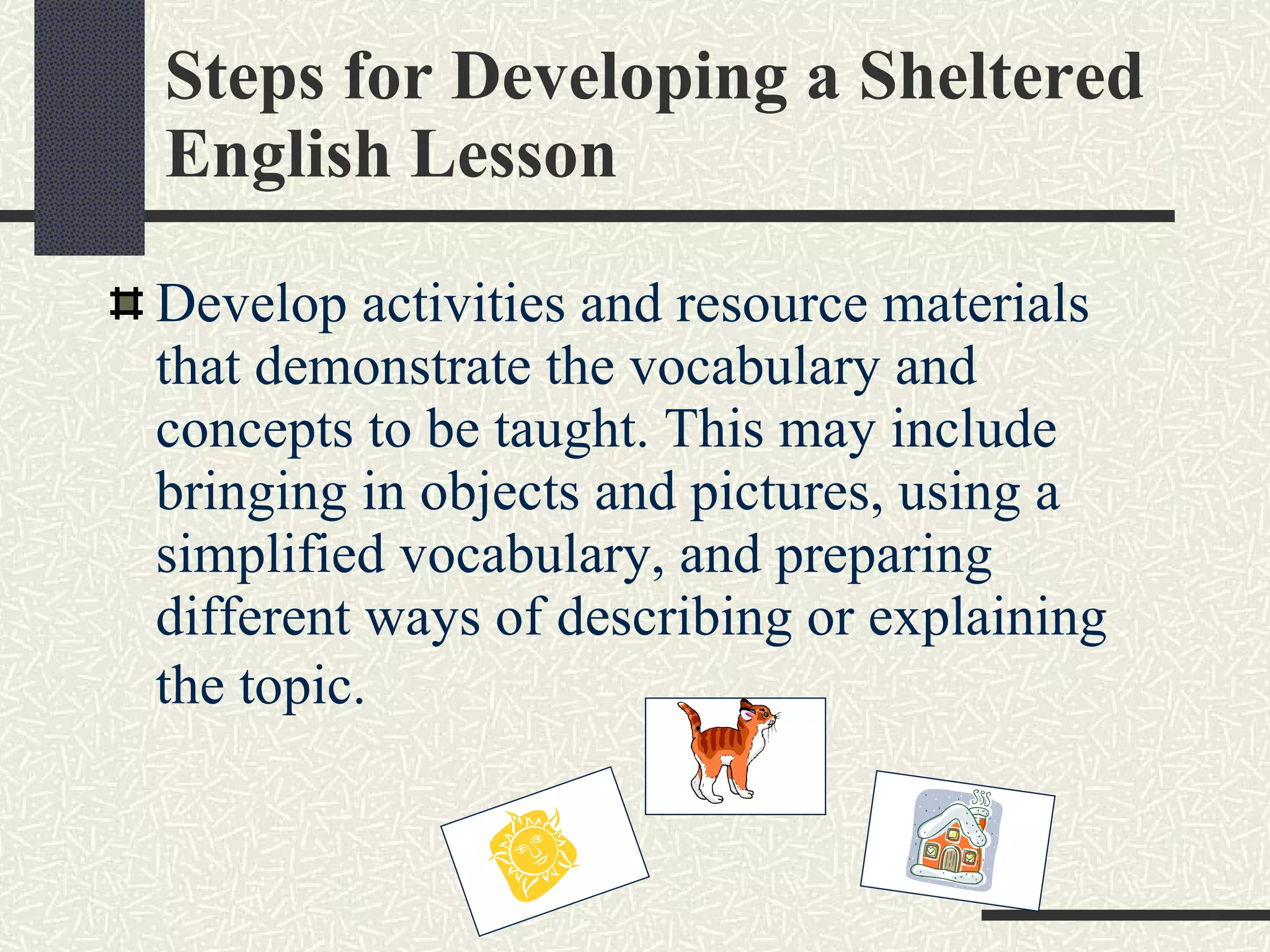 Steps for Developing a Sheltered English Lesson Develop activities and resource materials that demonstrate the vocabulary and concepts to be taught. This may include bringing in objects and pictures, using a simplified vocabulary, and preparing different ways of describing or explaining the topic.   